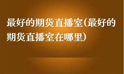 最好的期货直播室在哪里找(最好的期货软件)_https://www.jianghaiboli.com_黄金期货_第1张