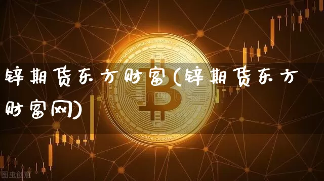 锌期货东方财富(锌期货东方财富网)_https://www.jianghaiboli.com_期货_第1张
