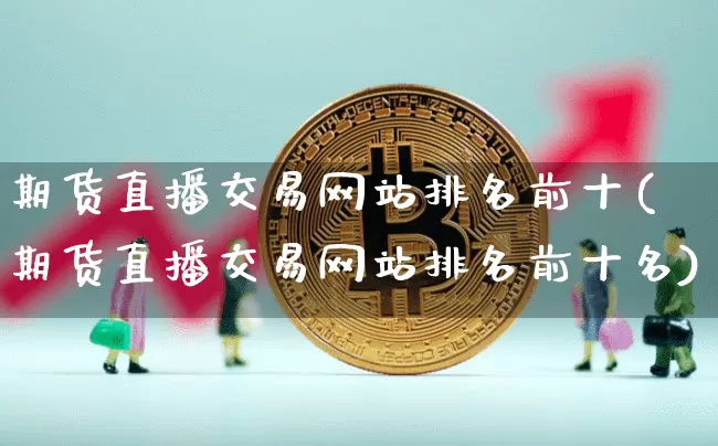 期货直播交易网站排名前十(期货直播交易网站排名前十名)_https://www.jianghaiboli.com_期货_第1张