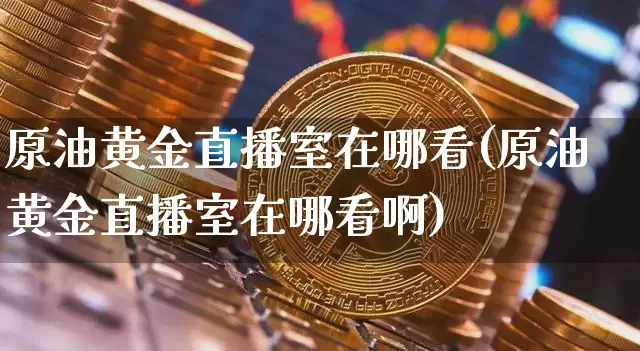 原油黄金直播室在哪看(原油黄金直播室在哪看啊)_https://www.jianghaiboli.com_期货_第1张