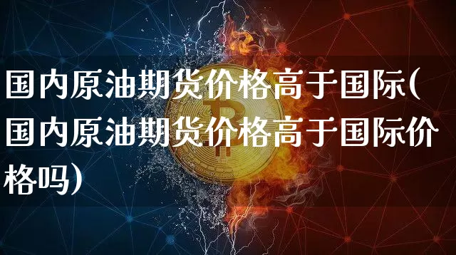 国内原油期货价格高于国际(国内原油期货价格高于国际价格吗)_https://www.jianghaiboli.com_黄金期货_第1张