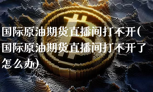 国际原油期货直播间打不开(国际原油期货直播间打不开了怎么办)_https://www.jianghaiboli.com_期货_第1张