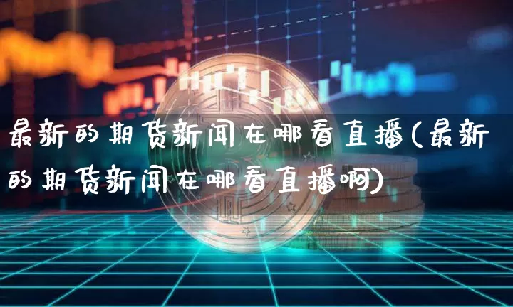 最新的期货新闻在哪看直播(最新的期货新闻在哪看直播啊)_https://www.jianghaiboli.com_期货_第1张