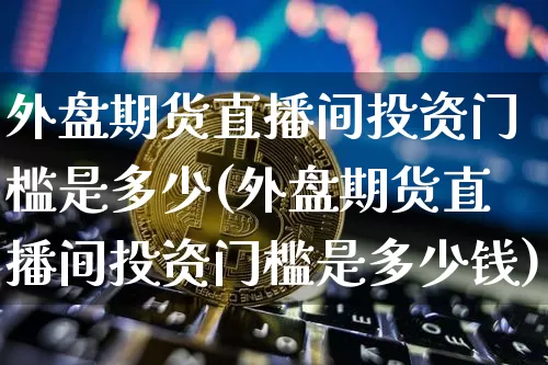 外盘期货直播间投资门槛是多少(外盘期货直播间投资门槛是多少钱)_https://www.jianghaiboli.com_期货_第1张