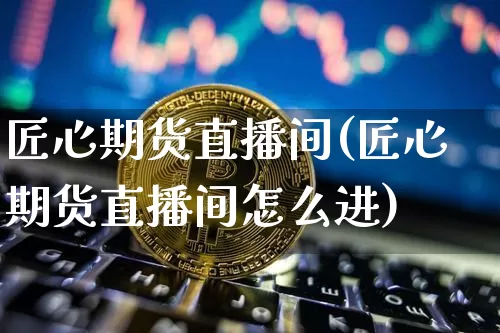 匠心期货直播间(匠心期货直播间怎么进)_https://www.jianghaiboli.com_黄金期货_第1张