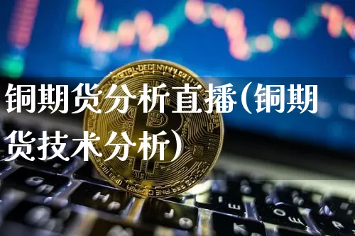 铜期货分析直播(铜期货技术分析)_https://www.jianghaiboli.com_恒指期货_第1张