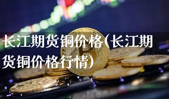 长江期货铜价格(长江期货铜价格行情)_https://www.jianghaiboli.com_期货_第1张