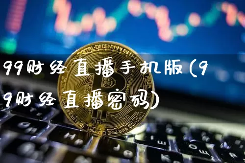 99财经直播手机版(99财经直播密码)_https://www.jianghaiboli.com_外盘期货_第1张