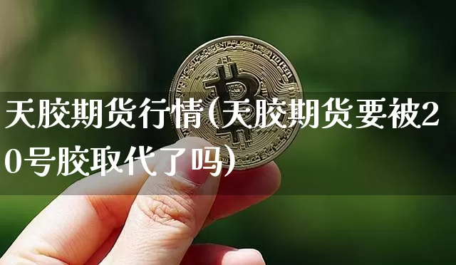 天胶期货行情(天胶期货要被20号胶取代了吗)_https://www.jianghaiboli.com_外盘期货_第1张