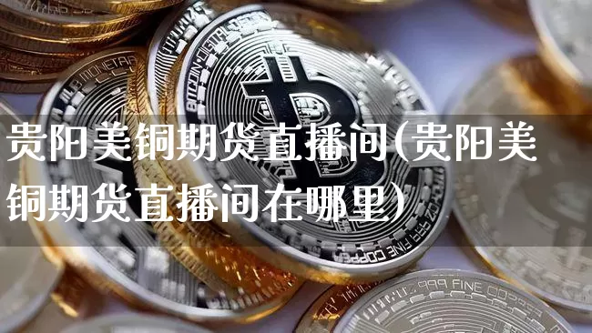 贵阳美铜期货直播间(贵阳美铜期货直播间在哪里)_https://www.jianghaiboli.com_外盘期货_第1张