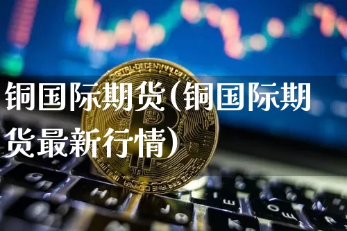 铜国际期货(铜国际期货最新行情)_https://www.jianghaiboli.com_恒指期货_第1张