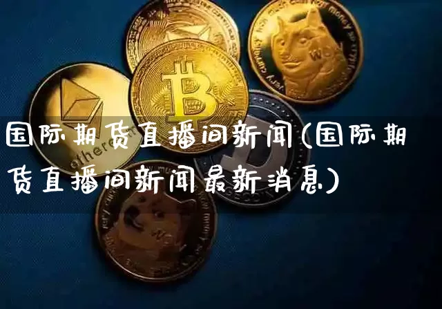 国际期货直播间新闻(国际期货直播间新闻最新消息)_https://www.jianghaiboli.com_期货_第1张