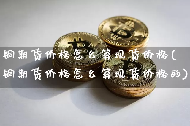 铜期货价格怎么算现货价格(铜期货价格怎么算现货价格的)_https://www.jianghaiboli.com_期货_第1张