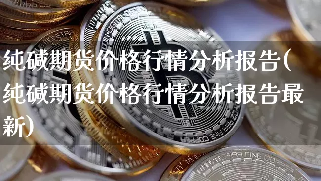 纯碱期货价格行情分析报告(纯碱期货价格行情分析报告最新)_https://www.jianghaiboli.com_恒指期货_第1张