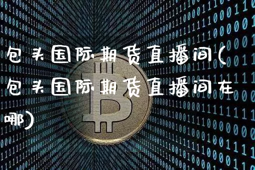 包头国际期货直播间(包头国际期货直播间在哪)_https://www.jianghaiboli.com_黄金期货_第1张