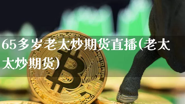 65多岁老太炒期货直播(老太太炒期货)_https://www.jianghaiboli.com_期货_第1张