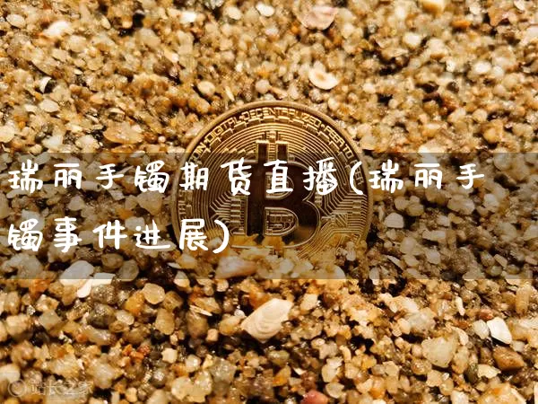 瑞丽手镯期货直播(瑞丽手镯事件进展)_https://www.jianghaiboli.com_黄金期货_第1张