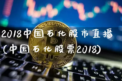 2018中国石化股市直播(中国石化股票2018)_https://www.jianghaiboli.com_外盘期货_第1张