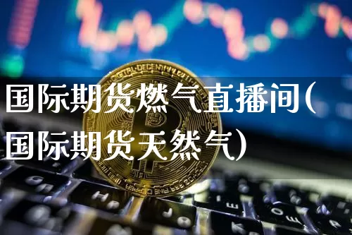 国际期货燃气直播间(国际期货天然气)_https://www.jianghaiboli.com_黄金期货_第1张
