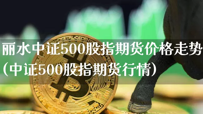 丽水中证500股指期货价格走势(中证500股指期货行情)_https://www.jianghaiboli.com_期货_第1张