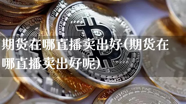 期货在哪直播卖出好(期货在哪直播卖出好呢)_https://www.jianghaiboli.com_外盘期货_第1张