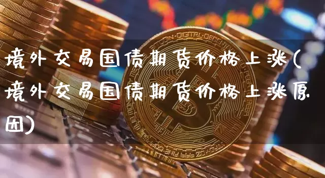 境外交易国债期货价格上涨(境外交易国债期货价格上涨原因)_https://www.jianghaiboli.com_原油期货_第1张