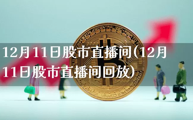 12月11日股市直播间(12月11日股市直播间回放)_https://www.jianghaiboli.com_恒指期货_第1张