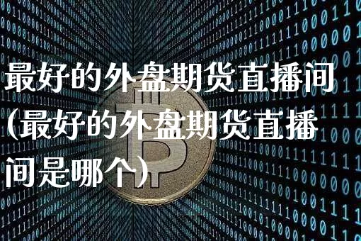 最好的外盘期货直播间(最好的外盘期货直播间是哪个)_https://www.jianghaiboli.com_外盘期货_第1张