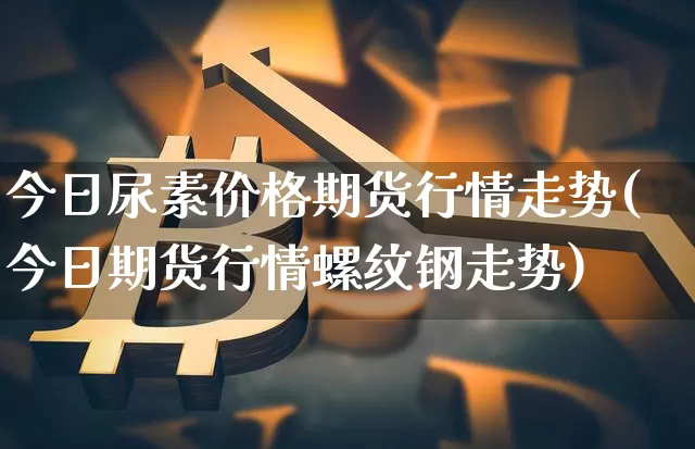 今日尿素价格期货行情走势(今日期货行情螺纹钢走势)_https://www.jianghaiboli.com_原油期货_第1张