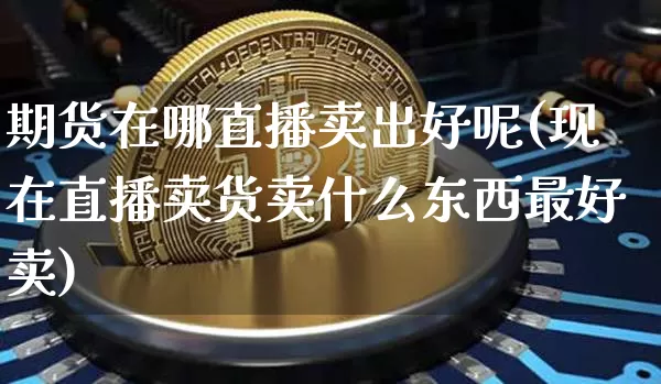 期货在哪直播卖出好呢(现在直播卖货卖什么东西最好卖)_https://www.jianghaiboli.com_黄金期货_第1张
