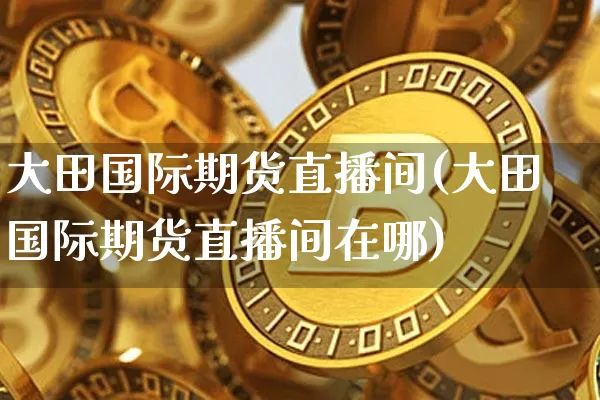 大田国际期货直播间(大田国际期货直播间在哪)_https://www.jianghaiboli.com_黄金期货_第1张