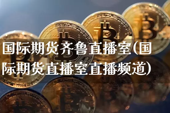 国际期货齐鲁直播室(国际期货直播室直播频道)_https://www.jianghaiboli.com_期货_第1张