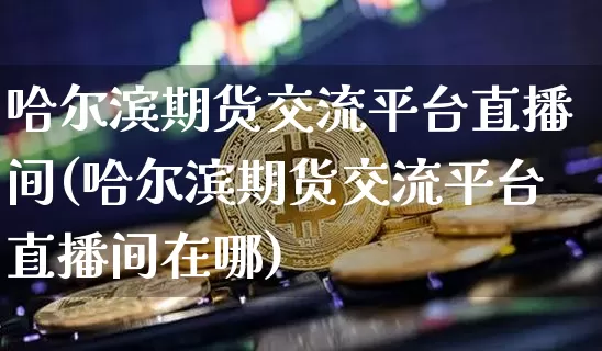 哈尔滨期货交流平台直播间(哈尔滨期货交流平台直播间在哪)_https://www.jianghaiboli.com_期货_第1张