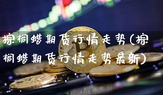 棕榈蜡期货行情走势(棕榈蜡期货行情走势最新)_https://www.jianghaiboli.com_期货_第1张