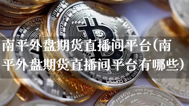 南平外盘期货直播间平台(南平外盘期货直播间平台有哪些)_https://www.jianghaiboli.com_期货_第1张