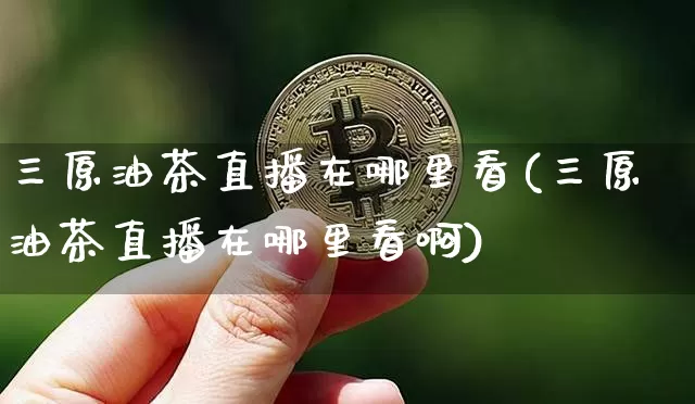 三原油茶直播在哪里看(三原油茶直播在哪里看啊)_https://www.jianghaiboli.com_期货_第1张