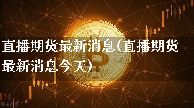 直播期货最新消息(直播期货最新消息今天)_https://www.jianghaiboli.com_期货_第1张