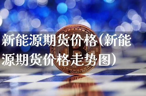 新能源期货价格(新能源期货价格走势图)_https://www.jianghaiboli.com_外盘期货_第1张