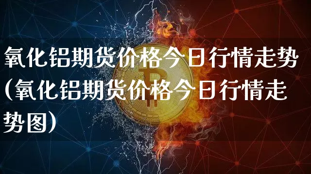 氧化铝期货价格今日行情走势(氧化铝期货价格今日行情走势图)_https://www.jianghaiboli.com_原油期货_第1张
