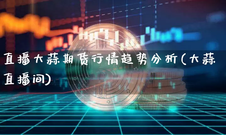 直播大蒜期货行情趋势分析(大蒜直播间)_https://www.jianghaiboli.com_原油期货_第1张