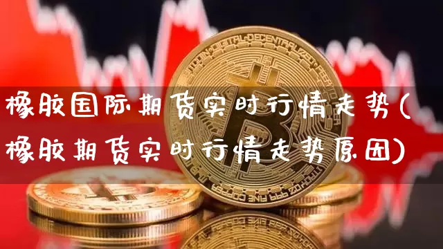 橡胶国际期货实时行情走势(橡胶期货实时行情走势原因)_https://www.jianghaiboli.com_恒指期货_第1张