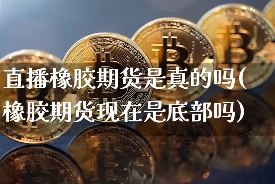 直播橡胶期货是真的吗(橡胶期货现在是底部吗)_https://www.jianghaiboli.com_原油期货_第1张