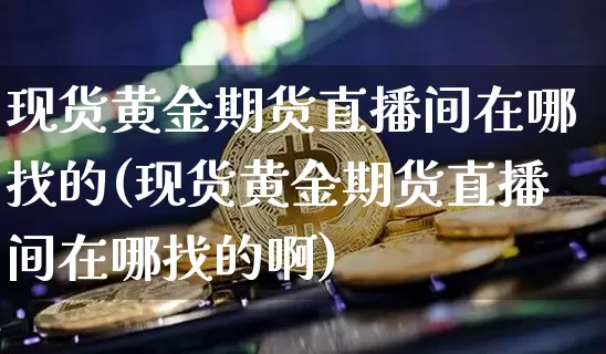 现货黄金期货直播间在哪找的(现货黄金期货直播间在哪找的啊)_https://www.jianghaiboli.com_期货_第1张