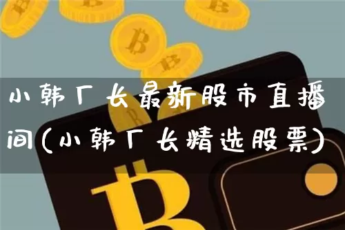 小韩厂长最新股市直播间(小韩厂长精选股票)_https://www.jianghaiboli.com_期货_第1张