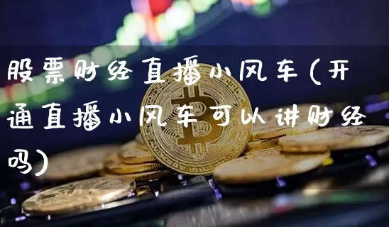 股票财经直播小风车(开通直播小风车可以讲财经吗)_https://www.jianghaiboli.com_黄金期货_第1张