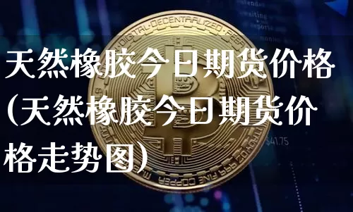 天然橡胶今日期货价格(天然橡胶今日期货价格走势图)_https://www.jianghaiboli.com_黄金期货_第1张