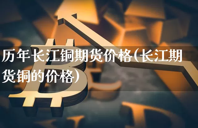 历年长江铜期货价格(长江期货铜的价格)_https://www.jianghaiboli.com_外盘期货_第1张