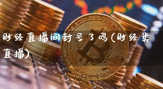 财经直播间封号了吗(财经类直播)_https://www.jianghaiboli.com_外盘期货_第1张