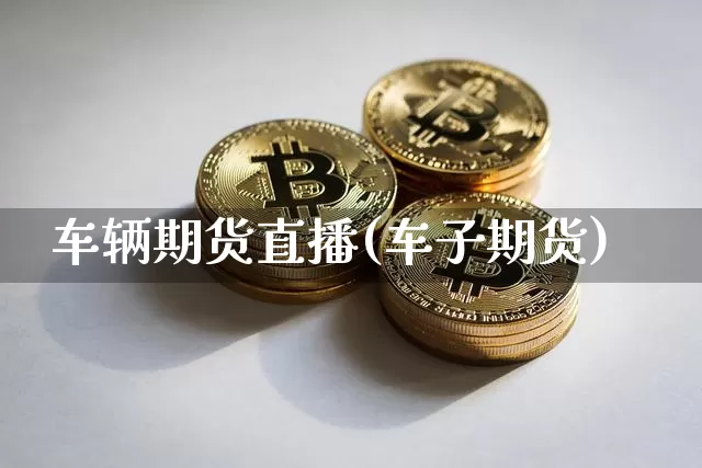 车辆期货直播(车子期货)_https://www.jianghaiboli.com_外盘期货_第1张