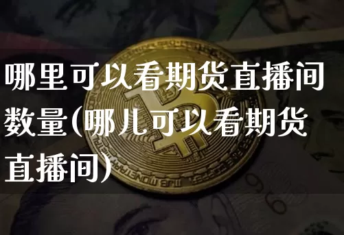 哪里可以看期货直播间数量(哪儿可以看期货直播间)_https://www.jianghaiboli.com_期货_第1张